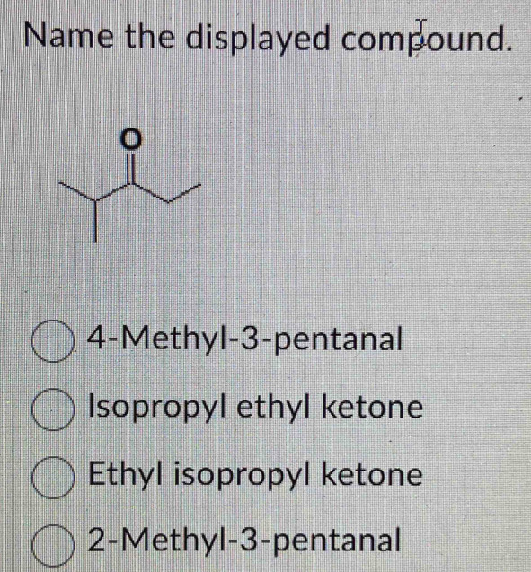 Name the displayed compound.
4-Methyl -3 -pentanal
Isopropyl ethyl ketone
Ethyl isopropyl ketone
2-Methyl -3 -pentanal