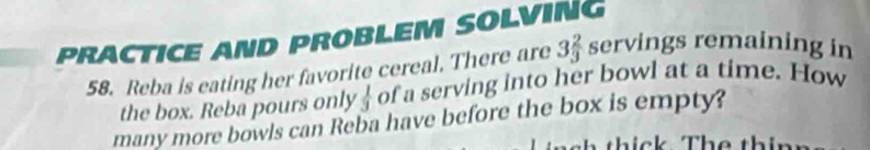 PRACTICE AND PROBLEM SOLVING 
58. Reba is eating her favorite cereal. There are 3 2/3  servings remaining in 
the box. Reba pours only  1/3  of a serving into her bowl at a time. How 
many more bowls can Reba have before the box is empty?