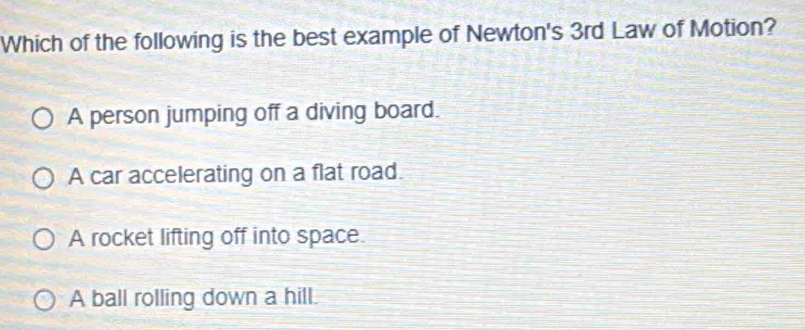 Which of the following is the best example of Newton's 3rd Law of Motion?
A person jumping off a diving board.
A car accelerating on a flat road.
A rocket lifting off into space.
A ball rolling down a hill.