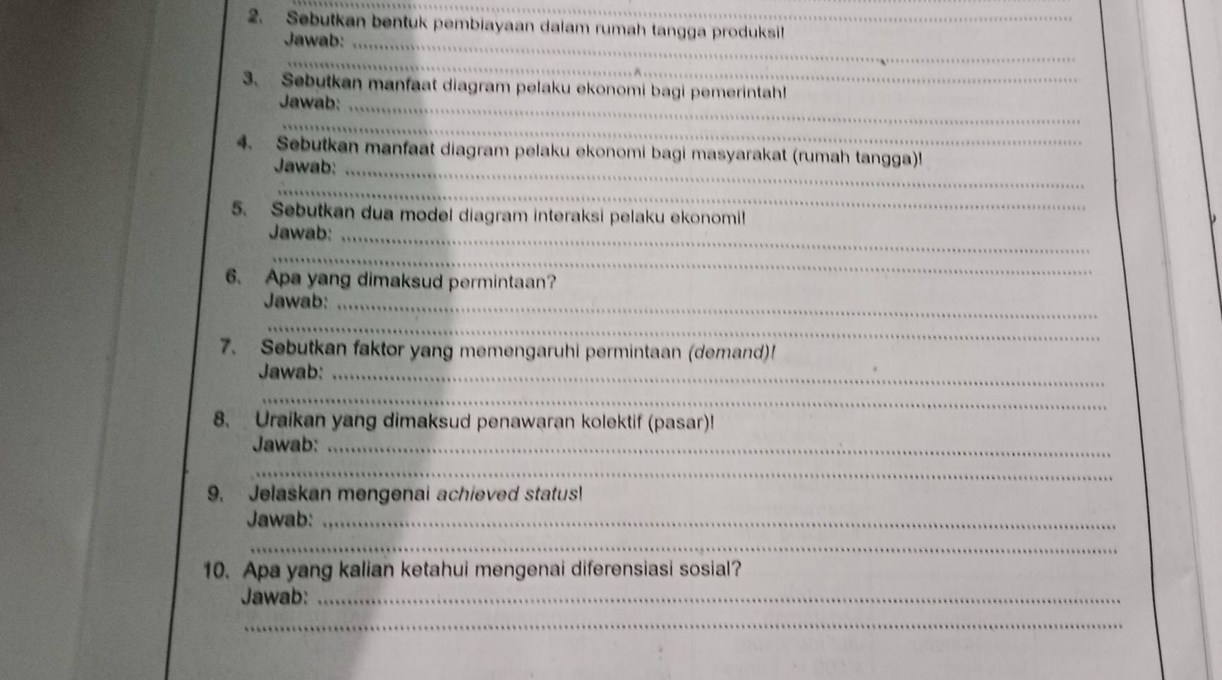 Sebutkan bentuk pembiayaan dalam rumah tangga produksil 
Jawab:_ 
_ 
3. Sebutkan manfaat diagram pelaku ekonomi bagi pemerintah! 
Jawab:_ 
_ 
4. Sebutkan manfaat diagram pelaku ekonomi bagi masyarakat (rumah tangga)! 
Jawab:_ 
_ 
5. Sebutkan dua model diagram interaksi pelaku ekonomil 
Jawab:_ 
_ 
6. Apa yang dimaksud permintaan? 
Jawab:_ 
_ 
7. Sebutkan faktor yang memengaruhi permintaan (demand)! 
Jawab:_ 
_ 
8. Uraikan yang dimaksud penawaran kolektif (pasar)! 
Jawab:_ 
_ 
9. Jelaskan mengenai achieved status! 
Jawab:_ 
_ 
10. Apa yang kalian ketahui mengenai diferensiasi sosial? 
Jawab:_ 
_