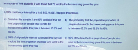 In a survey of 104 students, it was found that 79 went to the homecoming game this year
A 99% confidence interval for p is (0.652, 0.868). Interpret this interval.
a) Based on this sample, I am 99% confident that the b) The probability that the population proportion of
true proportion of people who went to the people who went to the homecoming game this year
homecoming game this year is between 65.2% and is between 65.2% and 86.6% is 95%.
86.6%
c) 99% of all possible intervals calculated this way will d) 99% of the time the true proportion of people who
capture the true proportion of people who went to the went to the homecoming game this year is between
homecoming game this year 65.2% and 56.6%