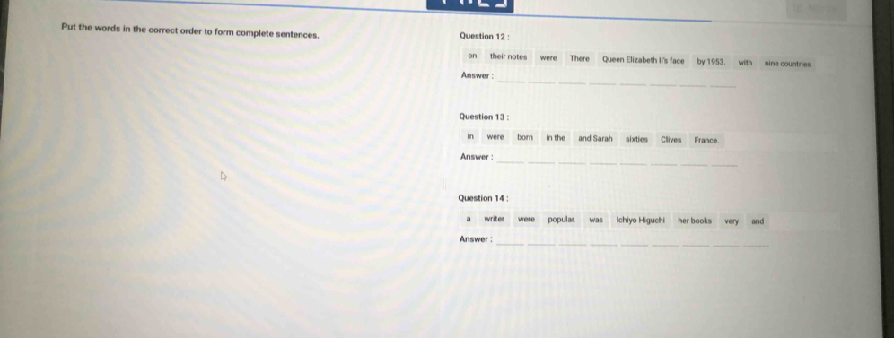 Put the words in the correct order to form complete sentences. Question 12 : 
on their notes were There Queen Elizabeth II's face by 1953. with nine countries 
_ 
Answer : 
Question 13 : 
in were born in the and Sarah sixties Clives France. 
Answer : 
_ 
Question 14 : 
a writer were popular. was Ichiyo Higuchi her books very and 
__ 
Answer :