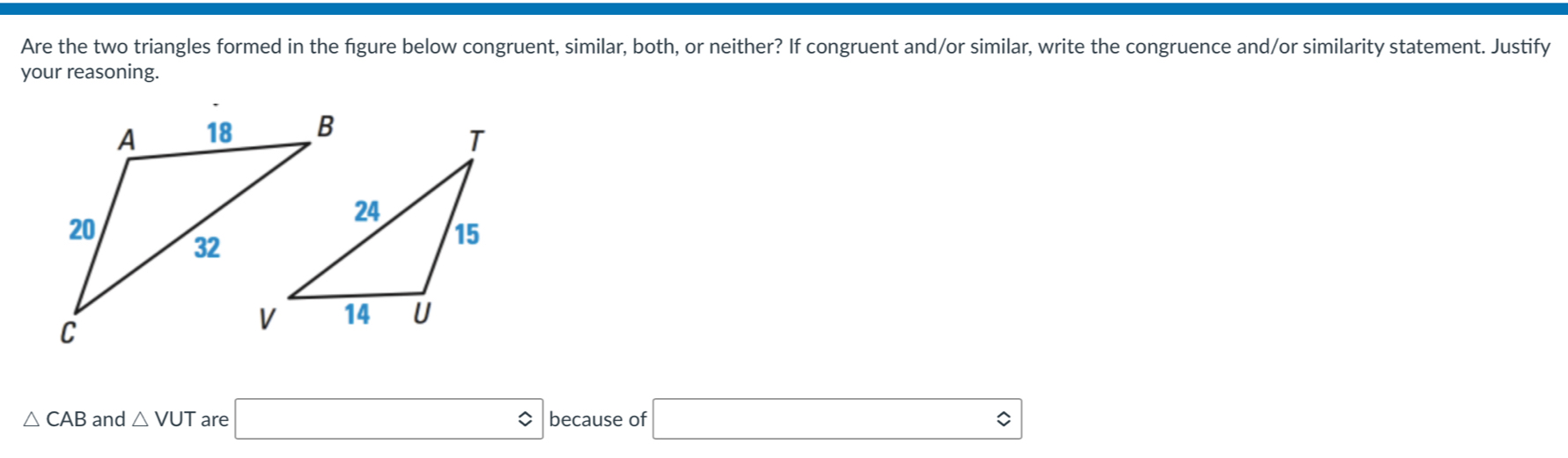 Are the two triangles formed in the fgure below congruent, similar, both, or neither? If congruent and/or similar, write the congruence and/or similarity statement. Justify 
your reasoning.
△ CAB and △ VUT are □ approx because of □ approx