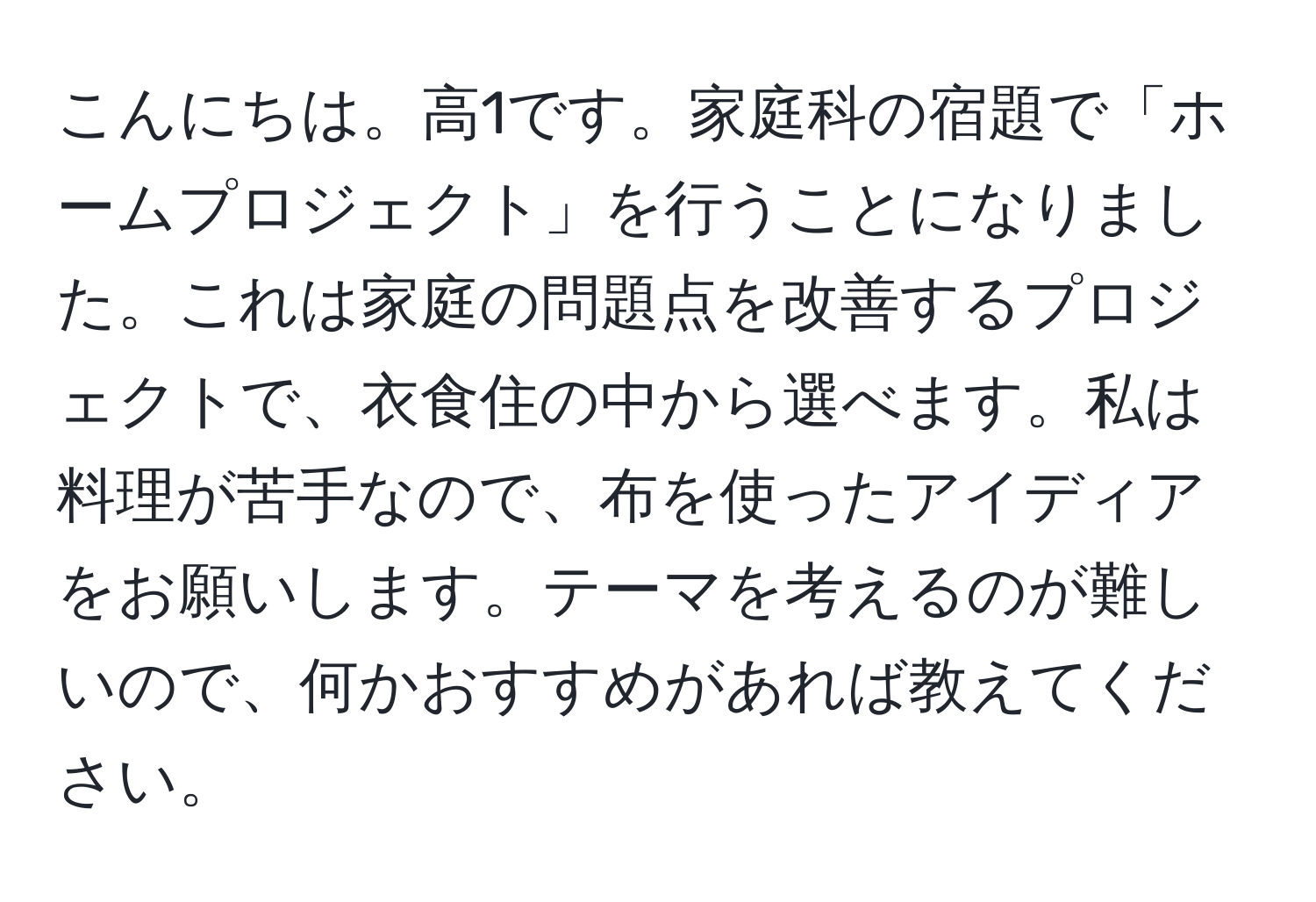 こんにちは。高1です。家庭科の宿題で「ホームプロジェクト」を行うことになりました。これは家庭の問題点を改善するプロジェクトで、衣食住の中から選べます。私は料理が苦手なので、布を使ったアイディアをお願いします。テーマを考えるのが難しいので、何かおすすめがあれば教えてください。