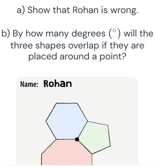 Show that Rohan is wrong. 
b) By how many degrees (^circ ) will the 
three shapes overlap if they are 
placed around a point? 
Name: Rohan