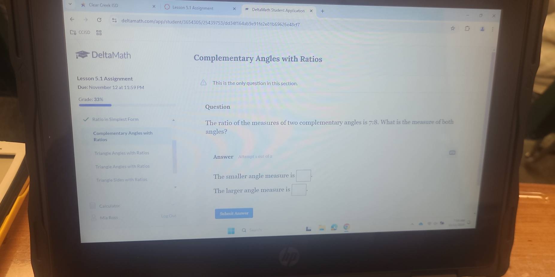 Clear Creek ISD Lesson 5.1 Assignment DeltaMath Student Application 
% deltamath.com/app/student/3654305/25439753/dd34f164ab9e91fe2e81b69626e48cf7 
DeltaMath Complementary Angles with Ratios 
Lesson 5.1 Assignment 
This is the only question in this section. 
Due: November 12 at 11:59 PM 
Grade: 33% 
Question 
Ratio in Simplest Form 
The ratio of the measures of two complementary angles is 7:8. What is the measure of both 
Complementary Angles with angles? 
Ratios 
Triangle Angles with Ratios 
Answer Attempt 1 out of 2 
Triangle Angles with Ratios 
Triangle Sides with Ratlos The smaller angle measure is □°
The larger angle measure is □
Calculator 
Mla Ross Submit Answer 
q