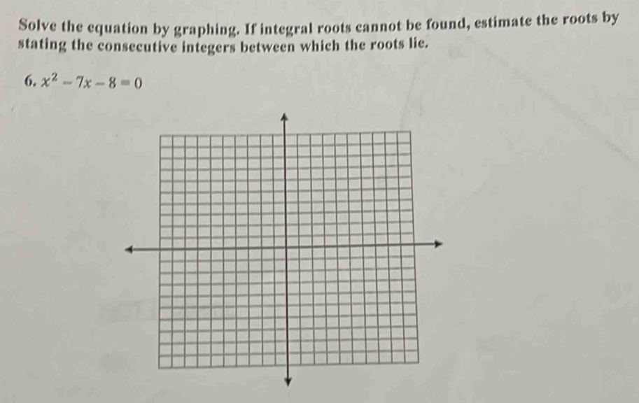 Solve the equation by graphing. If integral roots cannot be found, estimate the roots by 
stating the consecutive integers between which the roots lie. 
6. x^2-7x-8=0