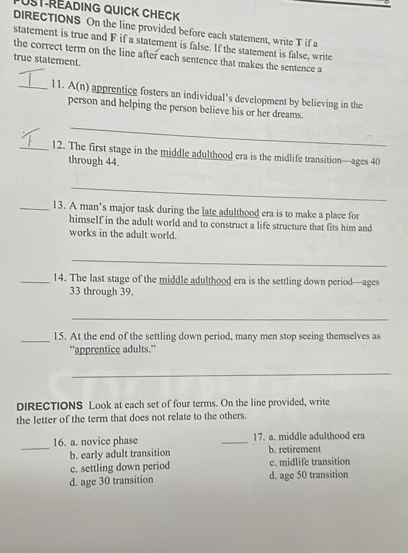 ST-READING QUICK CHECK
DIRECTIONS On the line provided before each statement, write T if a
statement is true and F if a statement is false. If the statement is false, write
the correct term on the line after each sentence that makes the sentence a
true statement.
_11. A(n) apprentice fosters an individual’s development by believing in the
person and helping the person believe his or her dreams.
_
_12. The first stage in the middle adulthood era is the midlife transition—ages 40
through 44.
_
_13. A man’s major task during the late adulthood era is to make a place for
himself in the adult world and to construct a life structure that fits him and
works in the adult world.
_
_14. The last stage of the middle adulthood era is the settling down period—ages
33 through 39.
_
_15. At the end of the settling down period, many men stop seeing themselves as
“apprentice adults.”
_
DIRECTIONS Look at each set of four terms. On the line provided, write
the letter of the term that does not relate to the others.
_
16. a. novice phase _17. a. middle adulthood era
b. early adult transition b. retirement
c. settling down period c. midlife transition
d. age 30 transition d. age 50 transition