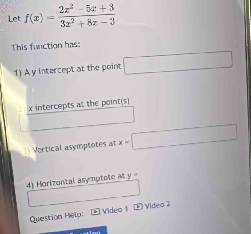 Let f(x)= (2x^2-5x+3)/3x^2+8x-3 
This function has: 
1) A y intercept at the point □ (-3,4)  □ /□  
2 x intercepts at the point(s) 
3) Vertical asymptotes at x=□ □  □ ∴ △ ADC=∠ BAD
4) Horizontal asymptote at y=
Question Help: Video 1 D Video 2 
tion