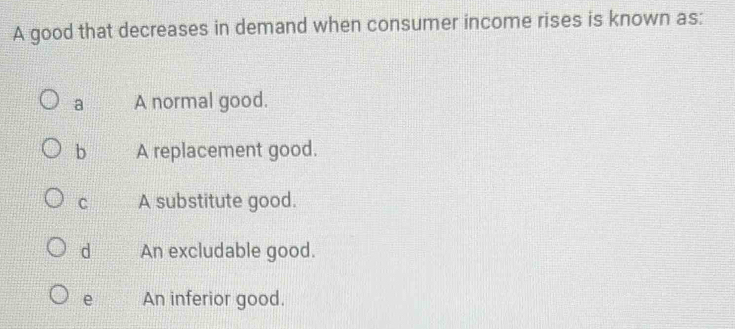 A good that decreases in demand when consumer income rises is known as:
a A normal good.
b A replacement good.
C A substitute good.
d An excludable good.
e An inferior good.