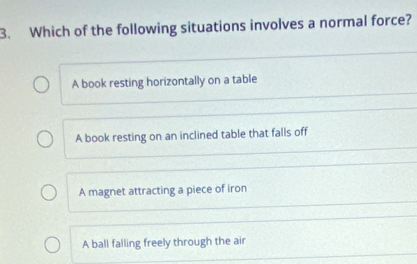 Which of the following situations involves a normal force?
A book resting horizontally on a table
A book resting on an inclined table that falls off
A magnet attracting a piece of iron
A ball falling freely through the air