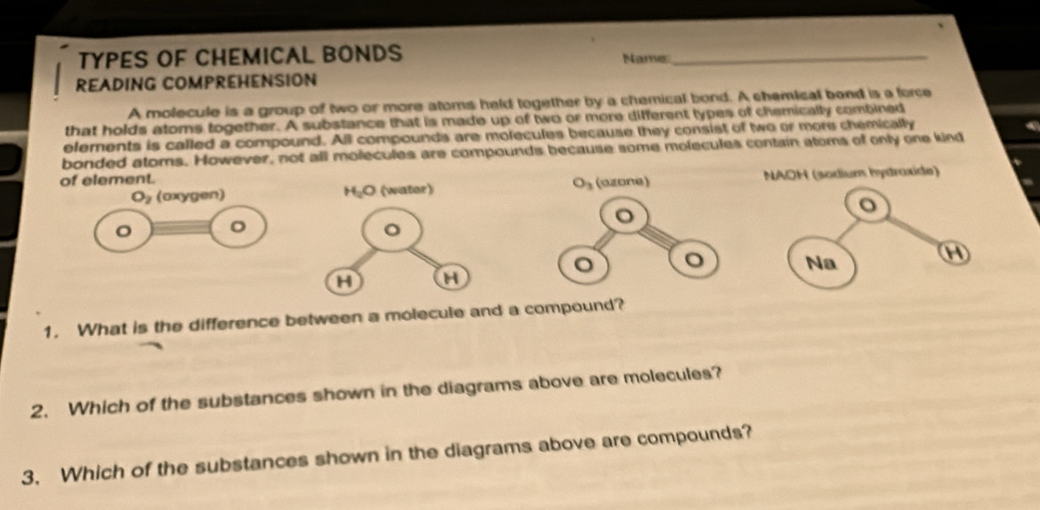 TYPES OF CHEMICAL BONDS Name_
READING COMPREHENSION
A molecule is a group of two or more atoms held together by a chemical bond. A shemical bend is a force
that holds atoms together. A substance that is made up of two or more different types of chemically combined
elements is called a compound. All compounds are molecules because they consist of two or more chemically
bonded atoms. However, not all molecules are compounds because some molecules contain atoms of only one kind
of element.
O_2 (oxygen) H_2O 《wator》  NAOH (sodium hydraxide)
o
。
Na
H
H
1. What is the difference between a molecule and a compound?
2. Which of the substances shown in the diagrams above are molecules?
3. Which of the substances shown in the diagrams above are compounds?