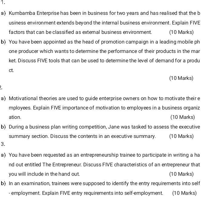 Kumbamba Enterprise has been in business for two years and has realised that the b 
usiness environment extends beyond the internal business environment. Explain FIVE 
factors that can be classified as external business environment. (10 Marks) 
b) You have been appointed as the head of promotion campaign in a leading mobile ph 
one producer which wants to determine the performance of their products in the mar 
ket. Discuss FIVE tools that can be used to determine the level of demand for a produ 
ct. 
(10 Marks) 
a) Motivational theories are used to guide enterprise owners on how to motivate their e 
mployees. Explain FIVE importance of motivation to employees in a business organiz 
ation. (10 Marks) 
b) During a business plan writing competition, Jane was tasked to assess the executive 
summary section. Discuss the contents in an executive summary. (10 Marks) 
3. 
a) You have been requested as an entrepreneurship trainee to participate in writing a ha 
nd out entitled The Entrepreneur. Discuss FIVE characteristics of an entrepreneur that 
you will include in the hand out. (10 Marks) 
b) In an examination, trainees were supposed to identify the entry requirements into self 
- employment. Explain FIVE entry requirements into self-employment. (10 Marks)