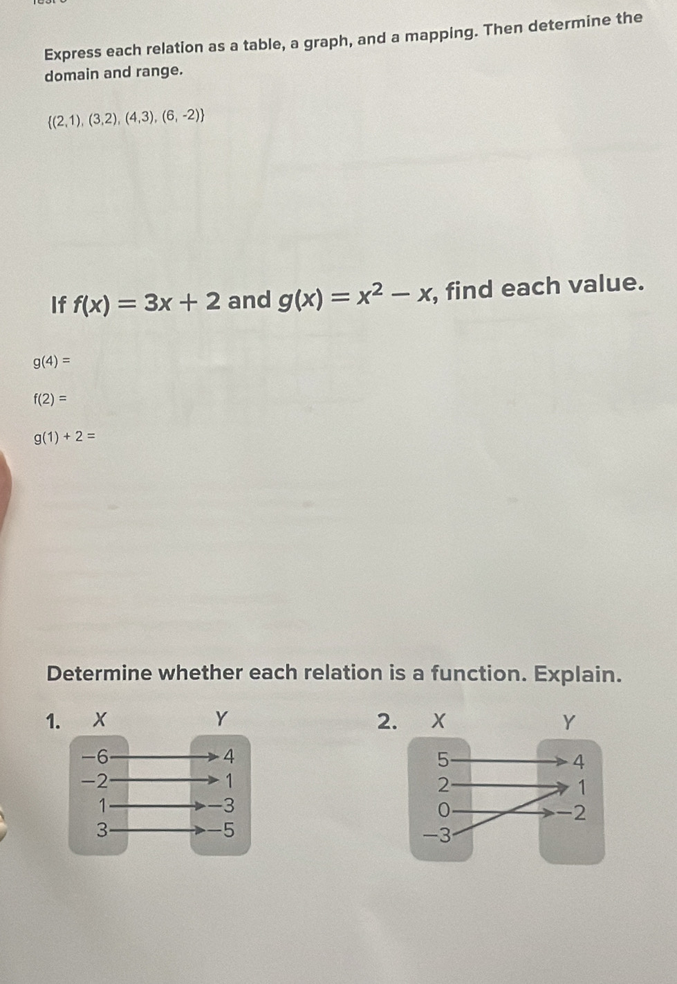 Express each relation as a table, a graph, and a mapping. Then determine the 
domain and range.
 (2,1),(3,2),(4,3),(6,-2)
If f(x)=3x+2 and g(x)=x^2-x , find each value.
g(4)=
f(2)=
g(1)+2=
Determine whether each relation is a function. Explain. 
12