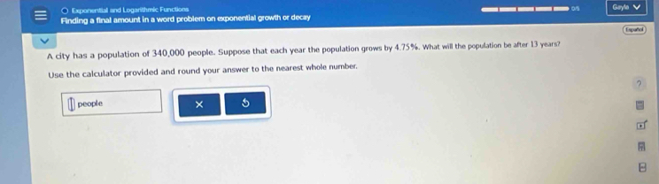 ○ Exponential and Logarithmic Functions 
Finding a final amount in a word problem on exponential growth or decay ____ Gayle 
Espuñol 
A city has a population of 340,000 people. Suppose that each year the population grows by 4.75%. What will the population be after 13 years? 
Use the calculator provided and round your answer to the nearest whole number. 
7 
people × 5