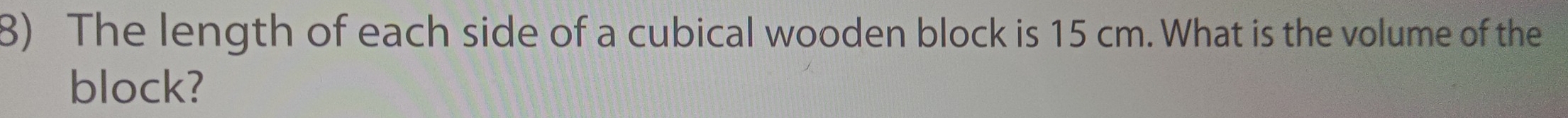 The length of each side of a cubical wooden block is 15 cm. What is the volume of the 
block?