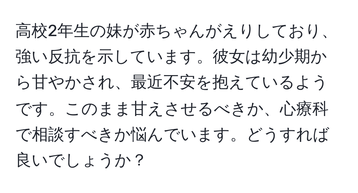 高校2年生の妹が赤ちゃんがえりしており、強い反抗を示しています。彼女は幼少期から甘やかされ、最近不安を抱えているようです。このまま甘えさせるべきか、心療科で相談すべきか悩んでいます。どうすれば良いでしょうか？