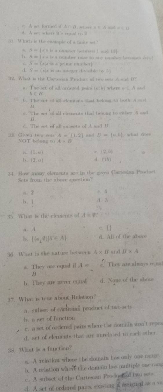 c. A set formed if A∩ B where a∈ A a∈ B
d. A set where it's equal to S
31. Which is the example of a finite set?
a S= x|x is a number between 1 and 10
b. S-( s|s is a number raise to any number becomes vero
c. S= s s is a prime number
d. S= w i an integer divisible by 5
32. What is the Cartesian Product of two sets A and B
a. The set of all ordered pairs (a,b) where a∈ A w!
b∈ B.
b. The set of all elements timt belong to both A and
B.
c. The set of all elements timt belong to elther A and
B.
d. The set of all subsets of A and B
33. Given two sets A= 1.2 and B= a,b , what doe 
NOT belong to A* B
a (1,a)
c. (2,b)
b. (2,a) d. (1b)
34. How many elements are in the given Cartesian Product
Sets from the above question?
a. 2 e. 4
b. 1 d. 3
35. What is the elements of A* B!
a. A c.  
b.  (a_10)|a^2∈ A d. All of the above
36. What is the nature between A* B and B* A
a. They are equal if A= c. They are always equal
B
b. They are never equal d. None of the above
37. What is true about Relation?
a. subset of cartesian product of two sets
b. a set of function
c. a set of ordered pairs where the domain won't repea
d. set of elements that are unrelated to each other.
38. What is a function?
a. A relation where the domain has only one range.
b. A relation where the domain has multiple one rang
c. A subset of the Cartesian Prodner of two sets.
d. A set of ordered pairs, existing if assigned as a va