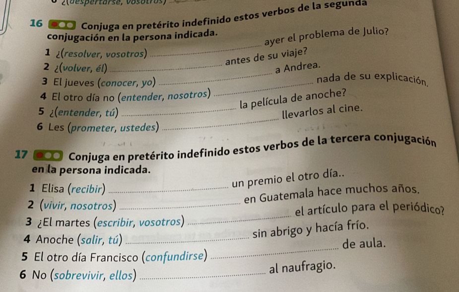 2(despertarse, vosotros) 
16 900 Conjuga en pretérito indefinido estos verbos de la segunda 
_ 
conjugación en la persona indicada. 
ayer el problema de Julio? 
1 ¿(resolver, vosotros) 
antes de su viaje? 
2 ¿(volver, él)_ _a Andrea. nada de su explicación. 
3 El jueves (conocer, yo)_ 
4 El otro día no (entender, nosotros) 
la película de anoche? 
5 ¿(entender, tú) _llevarlos al cine. 
6 Les (prometer, ustedes) 
_
17 00 Conjuga en pretérito indefinido estos verbos de la tercera conjugación 
en la persona indicada. 
1 Elisa (recibir)_ 
un premio el otro día.. 
en Guatemala hace muchos años. 
_ 
2 (vivir, nosotros)_ 
el artículo para el periódico? 
3 ¿El martes (escribir, vosotros) 
_ 
4 Anoche (salir, tú)_ 
sin abrigo y hacía frío. 
de aula. 
5 El otro día Francisco (confundirse) 
6 No (sobrevivir, ellos)_ 
al naufragio.