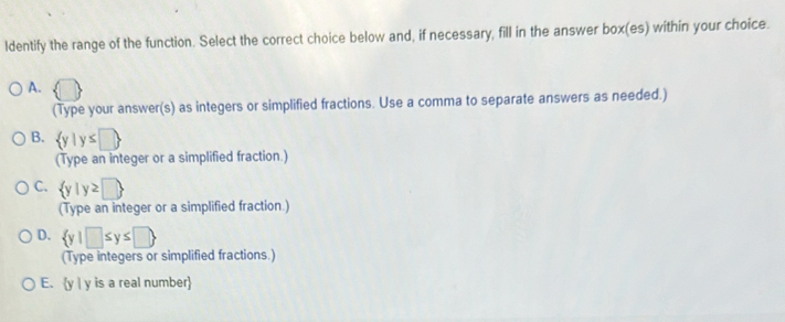 ldentify the range of the function. Select the correct choice below and, if necessary, fill in the answer box(es) within your choice.
A.  □
(Type your answer(s) as integers or simplified fractions. Use a comma to separate answers as needed.)
B.  y|y≤ □ 
(Type an integer or a simplified fraction.)
C.  y|y≥ □ 
(Type an integer or a simplified fraction.)
D.  y|□ ≤ y≤ □ 
(Type integers or simplified fractions.)
E. y | y is a real number