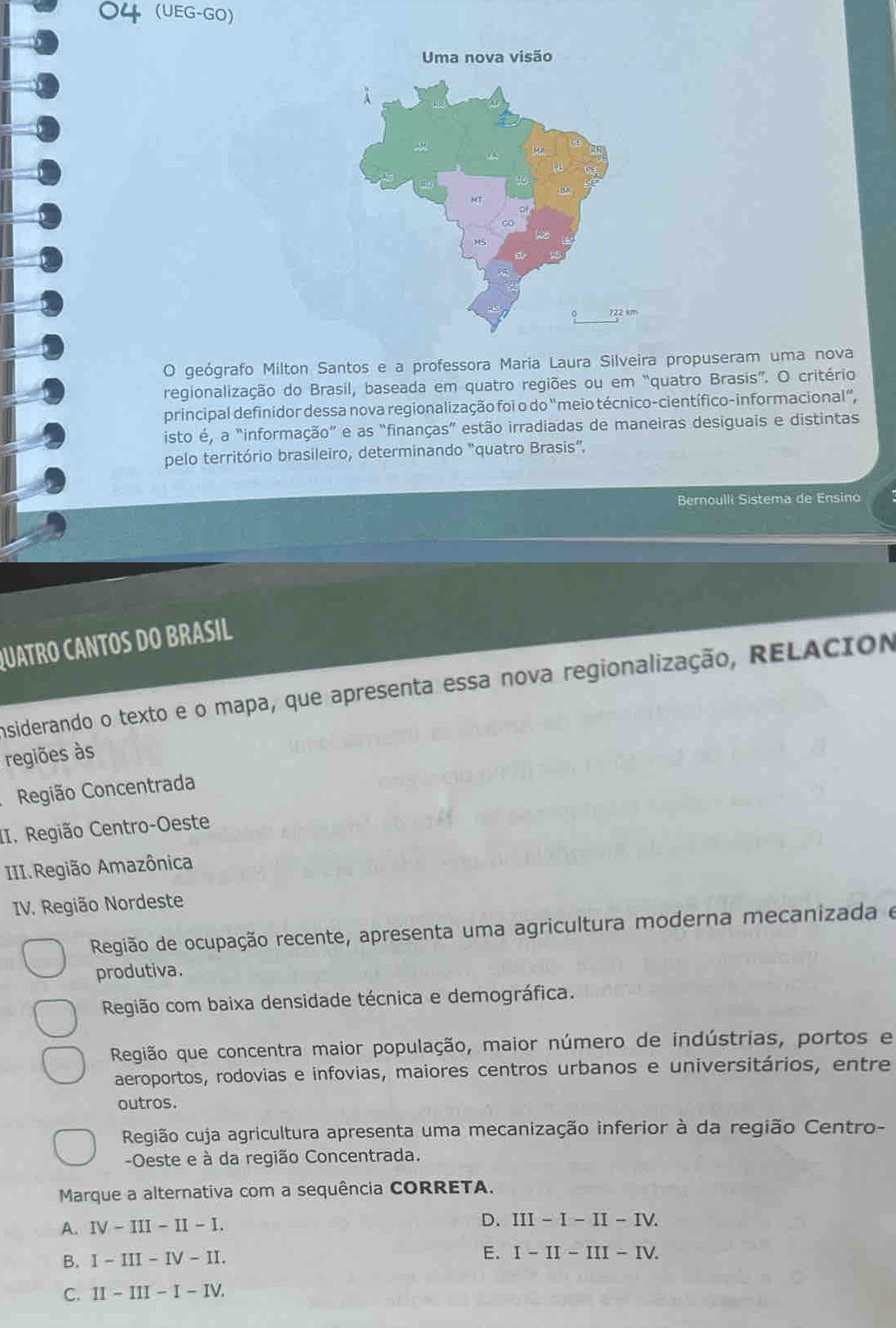 04 (UEG-GO)
O geógrafo Milton Santos e a professora Maria Laura Silveira propuseram uma nova
regionalização do Brasil, baseada em quatro regiões ou em “quatro Brasis”. O critério
principal definidor dessa nova regionalização foi o do "meio técnico-científico-informacional”,
isto é, a "informação” e as “finanças” estão irradiadas de maneiras desiguais e distintas
pelo território brasileiro, determinando "quatro Brasis'' 
Bernoulli Sistema de Ensino
QUATRO CANTOS DO BRASIL
Insiderando o texto e o mapa, que apresenta essa nova regionalização, RELACióN
regiões às
Região Concentrada
II. Região Centro-Oeste
III.Região Amazônica
IV. Região Nordeste
Região de ocupação recente, apresenta uma agricultura moderna mecanizada e
produtiva.
Região com baixa densidade técnica e demográfica.
Região que concentra maior população, maior número de indústrias, portos e
aeroportos, rodovias e infovias, maiores centros urbanos e universitários, entre
outros.
Região cuja agricultura apresenta uma mecanização inferior à da região Centro-
-Oeste e à da região Concentrada.
Marque a alternativa com a sequência CORRETA.
A. IV-III-II-I.
D. III-I-II-IV. 
B. 1-III-IV-II. E. I-II-III-IV. 
C. II-III-I-IV.