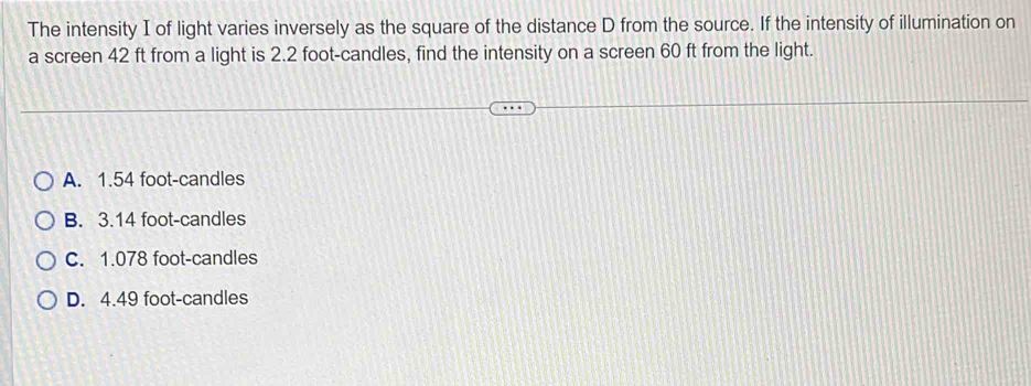 The intensity I of light varies inversely as the square of the distance D from the source. If the intensity of illumination on
a screen 42 ft from a light is 2.2 foot -candles, find the intensity on a screen 60 ft from the light.
A. 1.54 foot -candles
B. 3.14 foot -candles
C. 1.078 foot -candles
D. 4.49 foot -candles