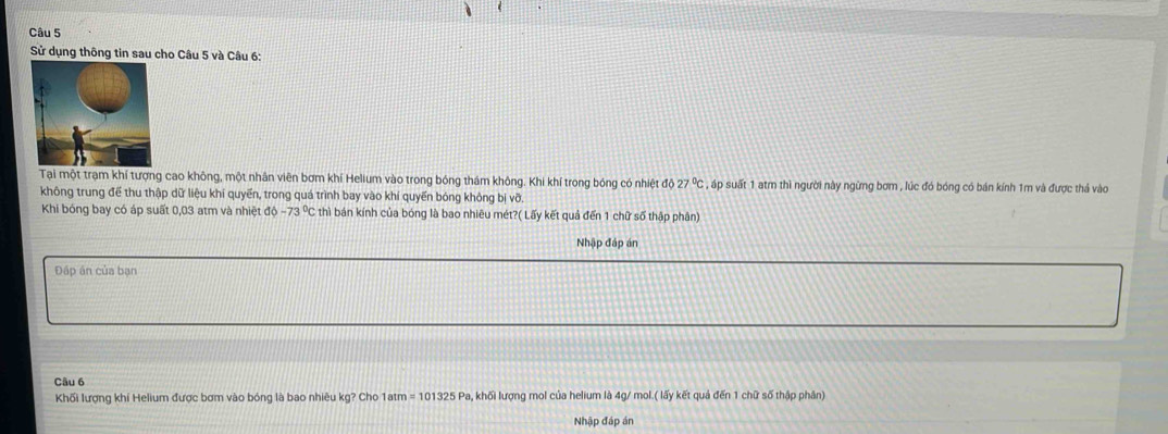 Sử dụng thông tin sau cho Câu 5 và Câu 6: 
Tại một trạm khí tượng cao không, một nhân viên bơm khí Helium vào trong bóng thám không. Khi khí trong bóng có nhiệt độ 27°C , áp suất 1 atm thì người này ngừng bơm , lúc đó bóng có bán kính 1m và được thả vào 
không trung để thu thập dữ liệu khí quyển, trong quá trình bay vào khí quyến bóng không bị vỡ. 
Khi bóng bay có áp suất 0,03 atm và nhiệt độ -73°C thì bán kính của bóng là bao nhiêu mét?( Lấy kết quả đến 1 chữ số thập phân) 
Nhập đáp án 
Đấp án của bạn 
Câu 6 
Khối lượng khí Helium được bơm vào bóng là bao nhiêu kg? Cho 1atm=101325 - Pa, khối lượng mol của helium là 4g/ mol.( lấy kết quả đến 1 chữ số thập phân) 
Nhập đáp án