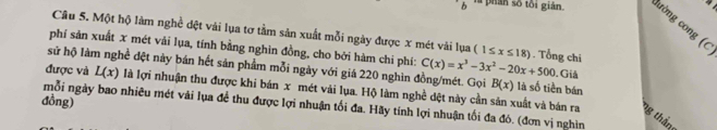 là phán số tôi gián. ường cong (C 
Câu 5. Một hộ làm nghề đệt vải lụa tơ tầm sản xuất mỗi ngày được x mét vài lụa (1≤ x≤ 18). Tổng chí 
phí sản xuất x mét vải lụa, tính bằng nghìn đồng, cho bởi hàm chi phí: C(x)=x^3-3x^2-20x+500. Giả 
sử hộ làm nghề đệt này bán hết sản phẩm mỗi ngày với giá 220 nghìn đồng/mét. Gọi B(x) là số tiền bán 
được và L(x) là lợi nhuận thu được khi bán x mét vải lụa. Hộ làm nghề dệt này cần sản xuất và bán ra ng thần 
đồng) 
mỗi ngày bao nhiêu mét vải lụa đề thu được lợi nhuận tối đa. Hãy tính lợi nhuận tối đa đó. (đơn vị nghìn