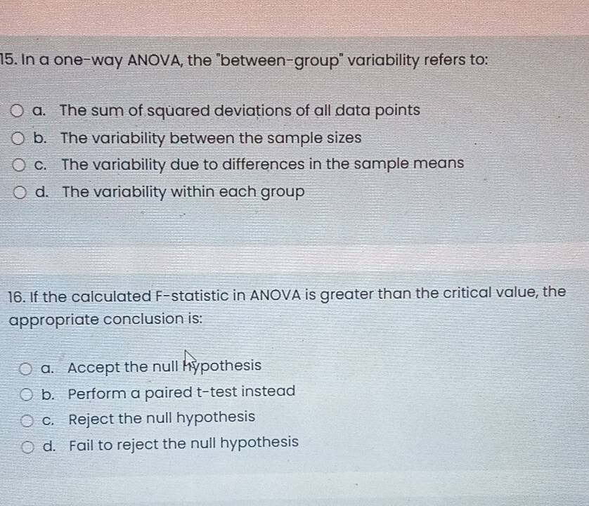 In a one-way ANOVA, the "between-group" variability refers to:
a. The sum of squared deviations of all data points
b. The variability between the sample sizes
c. The variability due to differences in the sample means
d. The variability within each group
16. If the calculated F -statistic in ANOVA is greater than the critical value, the
appropriate conclusion is:
a. Accept the null hypothesis
b. Perform a paired t-test instead
c. Reject the null hypothesis
d. Fail to reject the null hypothesis