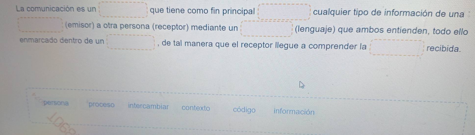 La comunicación es un que tiene como fin principal cualquier tipo de información de una
(emisor) a otra persona (receptor) mediante un (lenguaje) que ambos entienden, todo ello
enmarcado dentro de un , de tal manera que el receptor llegue a comprender la recibida.
persona proceso intercambiar contexto código información