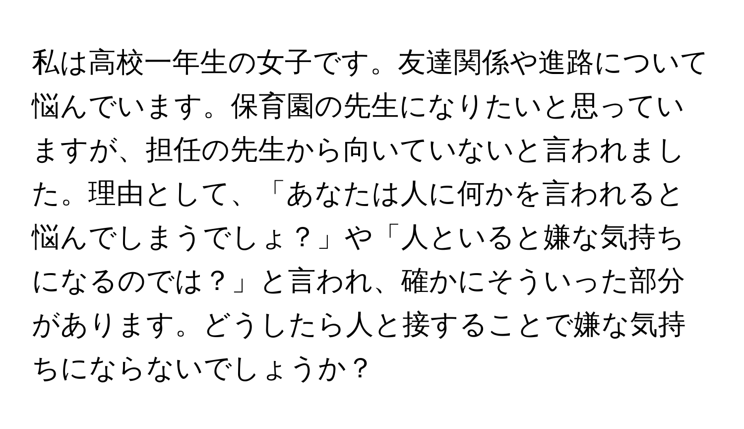 私は高校一年生の女子です。友達関係や進路について悩んでいます。保育園の先生になりたいと思っていますが、担任の先生から向いていないと言われました。理由として、「あなたは人に何かを言われると悩んでしまうでしょ？」や「人といると嫌な気持ちになるのでは？」と言われ、確かにそういった部分があります。どうしたら人と接することで嫌な気持ちにならないでしょうか？