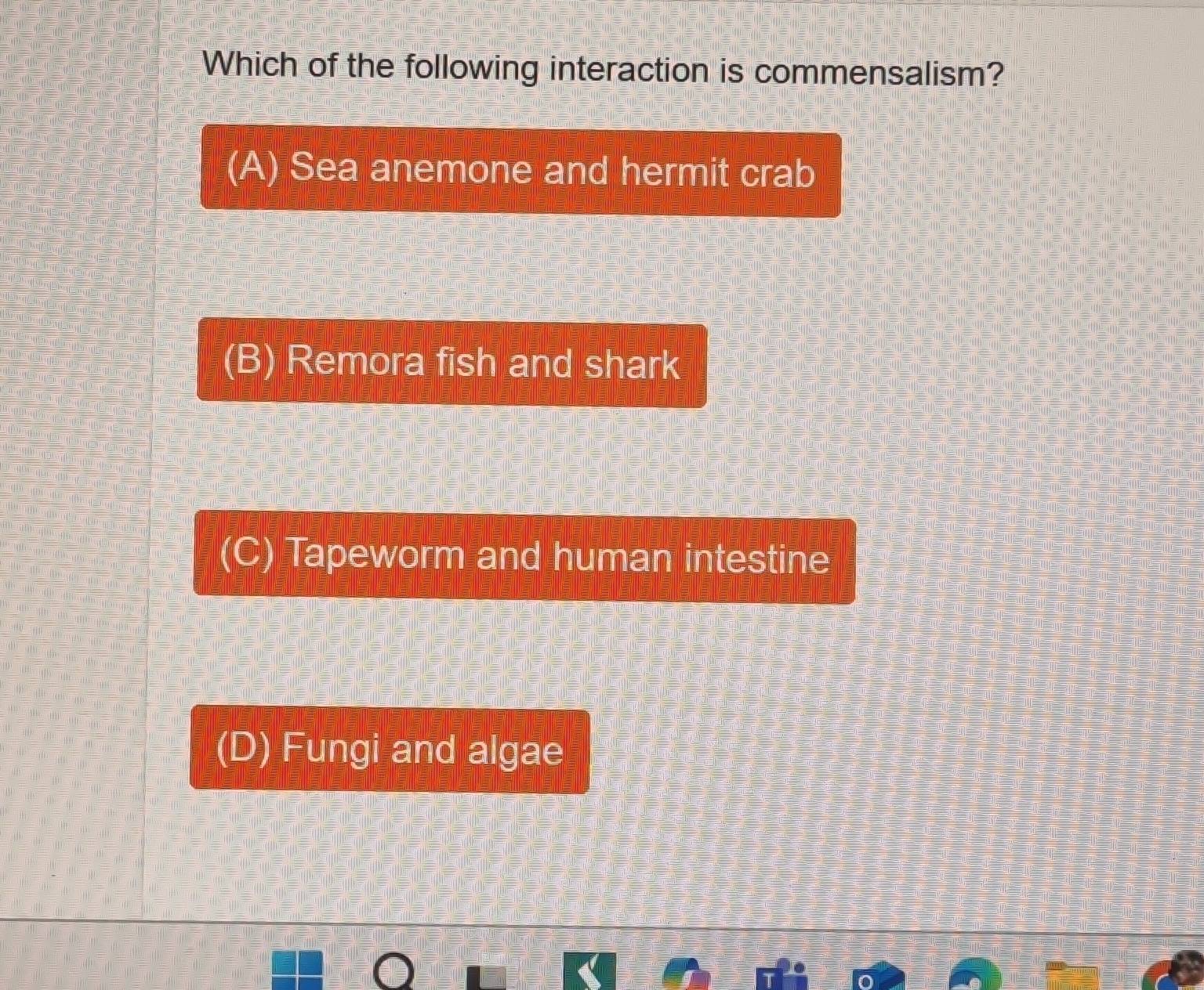 Which of the following interaction is commensalism?
(A) Sea anemone and hermit crab
(B) Remora fish and shark
(C) Tapeworm and human intestine
(D) Fungi and algae