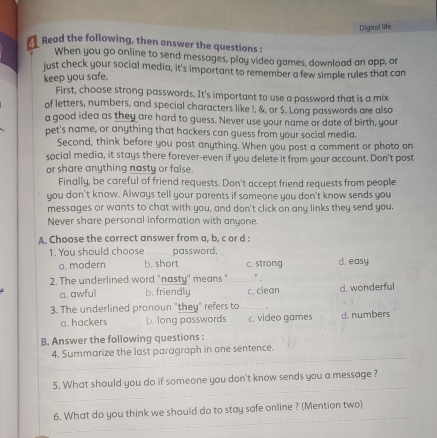 Digital life
Read the following, then answer the questions :
When you go online to send messages, play video games, download an app, or
just check your social media, it's important to remember a few simple rules that can
keep you safe.
First, choose strong passwords. It's important to use a password that is a mix
of letters, numbers, and special characters like !, &, or $. Long passwords are also
a good idea as they are hard to guess. Never use your name or date of birth, your
pet's name, or anything that hackers can guess from your social media.
Second, think before you post anything. When you post a comment or photo on
social media, it stays there forever-even if you delete it from your account. Don't post
or share anything nasty or false.
Finally, be careful of friend requests. Don't accept friend requests from people
you don't know. Always tell your parents if someone you don't know sends you
messages or wants to chat with you, and don't click on any links they send you.
Never share personal information with anyone.
A. Choose the correct answer from a, b, c or d :
1. You should choose password.
a. modern b, short c. strong d. easy
2. The underlined word "nasty' means " _". d. wonderful
a. awful b. friendly c. clean
3. The underlined pronoun "they" refers to_
a. hackers b. long passwords c. video games d. numbers
B. Answer the following questions :
_
4. Summarize the last paragraph in one sentence.
_
5. What should you do if someone you don't know sends you a message ?
_
6. What do you think we should do to stay safe online ? (Mention two)