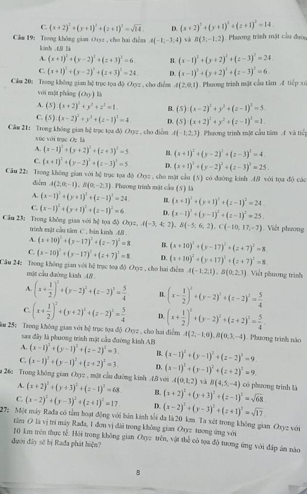 C. (x+2)^2+(y+1)^2+(z+1)^2=sqrt(14). D. (x+2)^2+(y+1)^2+(z+1)^2=14.
Câu 19: Trong không gian O_yz , cho hai điểm A(-1;-3;4) và B(3;-1;2) Phương trình mặt cầu đườn
kinh 4B là
A. (x+1)^2+(y-2)^2+(z+3)^2=6. B. (x-1)^2+(y+2)^2+(z-3)^2=24
C. (x+1)^2+(y-2)^2+(z+3)^2=24. D. (x-1)^2+(y+2)^2+(z-3)^2=6.
Câu 20: Trong không gian hệ trục tọa độ Oxyz , cho điểm A(2;0;1). Phương trình mặt cầu tâm A tiếp xứ
với mặt phẫng (O_xy) là
A. (S):(x+2)^2+y^2+z^2=1 B. (S):(x-2)^2+y^2+(z-1)^2=5.
C. (S):(x-2)^2+y^2+(z-1)^2=4. D. (S):(x+2)^2+y^2+(z-1)^2=1.
Câu 21: Trong không gian hệ trục tọa độ Oxyz , cho điểm A(-1;2;3) Phương trình mặt cầu tâm A và tiếp
xúc với trục Ozl
A. (x-1)^2+(y+2)^2+(z+3)^2=5 B. (x+1)^2+(y-2)^2+(z-3)^2=4.
C. (x+1)^2+(y-2)^2+(z-3)^2=5 D. (x+1)^2+(y-2)^2+(z-3)^2=25.
Câu 22: Trong không gian với hệ trục tọa độ O_3= : , cho mặt cầu (S) có đường kính AB với tọa độ các
diễm A(2;0;-1),B(0;-2;3) Phương trinh mật cầu (S) là
A. (x-1)^2+(y+1)^2+(z-1)^2=24 B. (x+1)^2+(y+1)^2+(z-1)^2=24
C. (x-1)^2+(y+1)^2+(z-1)^2=6 D. (x-1)^2+(y-1)^2+(z-1)^2=25.
Câu 23: Trong không gian với hệ tọa độ Oxyz,A(-3;4;2),B(-5;6;2),C(-10;17;-7) Viết phương
trình mật cầu tâm C , bán kính AB
A. (x+10)^2+(y-17)^2+(z-7)^2=8. B. (x+10)^2+(y-17)^2+(z+7)^2=8.
C. (x-10)^2+(y-17)^2+(z+7)^2=8 D. (x+10)^2+(y+17)^2+(z+7)^2=8.
Câu 24: Trong không gian với hệ trục toạ độ Oxyz , cho hai điểm A(-1;2;1),B(0;2;3). Viết phương trình
mật cầu đường kính AB .
A. (x+ 1/2 )^2+(y-2)^2+(z-2)^2= 5/4  B. (x- 1/2 )^2+(y-2)^2+(z-2)^2= 5/4 
C. (x+ 1/2 )^2+(y+2)^2+(z-2)^2= 5/4  D. (x+ 1/2 )^2+(y-2)^2+(z+2)^2= 5/4 
ău 25: Trong không gian với hệ trục tọa độ Oxyz , cho hai điểm A(2;-1;0),B(0;3;-4). Phương trình nào
sau đây là phương trình mặt cầu đường kinh AB
A. (x-1)^2+(y-1)^2+(z-2)^2=3. B. (x-1)^2+(y-1)^2+(z-2)^2=9
C. (x-1)^2+(y-1)^2+(z+2)^2=3. D. (x-1)^2+(y-1)^2+(z+2)^2=9.
26: Trong không gian Oxyz , mặt cầu đường kinh AB với A(0,1;2) và B(4;5;-4) có phương trình là
A. (x+2)^2+(y+3)^2+(z-1)^2=68. B. (x+2)^2+(y+3)^2+(z-1)^2=sqrt(68).
C. (x-2)^2+(y-3)^2+(z+1)^2=17. D. (x-2)^2+(y-3)^2+(z+1)^2=sqrt(17).
27: Một máy Rađa có tằm hoạt động với bán kính tổi đa là 20 km. Ta xét trong không gian Ox y2 với
tâm O là vị trí máy Rađa, 1 đơn vị dài trong không gian Oxyz tương ứng với
10 km trên thực tế. Hỏi trong không gian Oxy trên, vật thể có tọa độ tương ứng với đáp ân nào
đưới dây sẽ bị Rađa phát hiện?
8