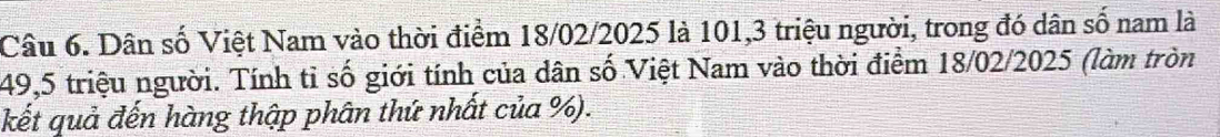 Dân số Việt Nam vào thời điểm 18/02/2025 là 101, 3 triệu người, trong đó dân số nam là
49, 5 triệu người. Tính tỉ số giới tính của dân số Việt Nam vào thời điểm 18/02/2025 (làm tròn 
kết quả đến hàng thập phân thứ nhất của %).