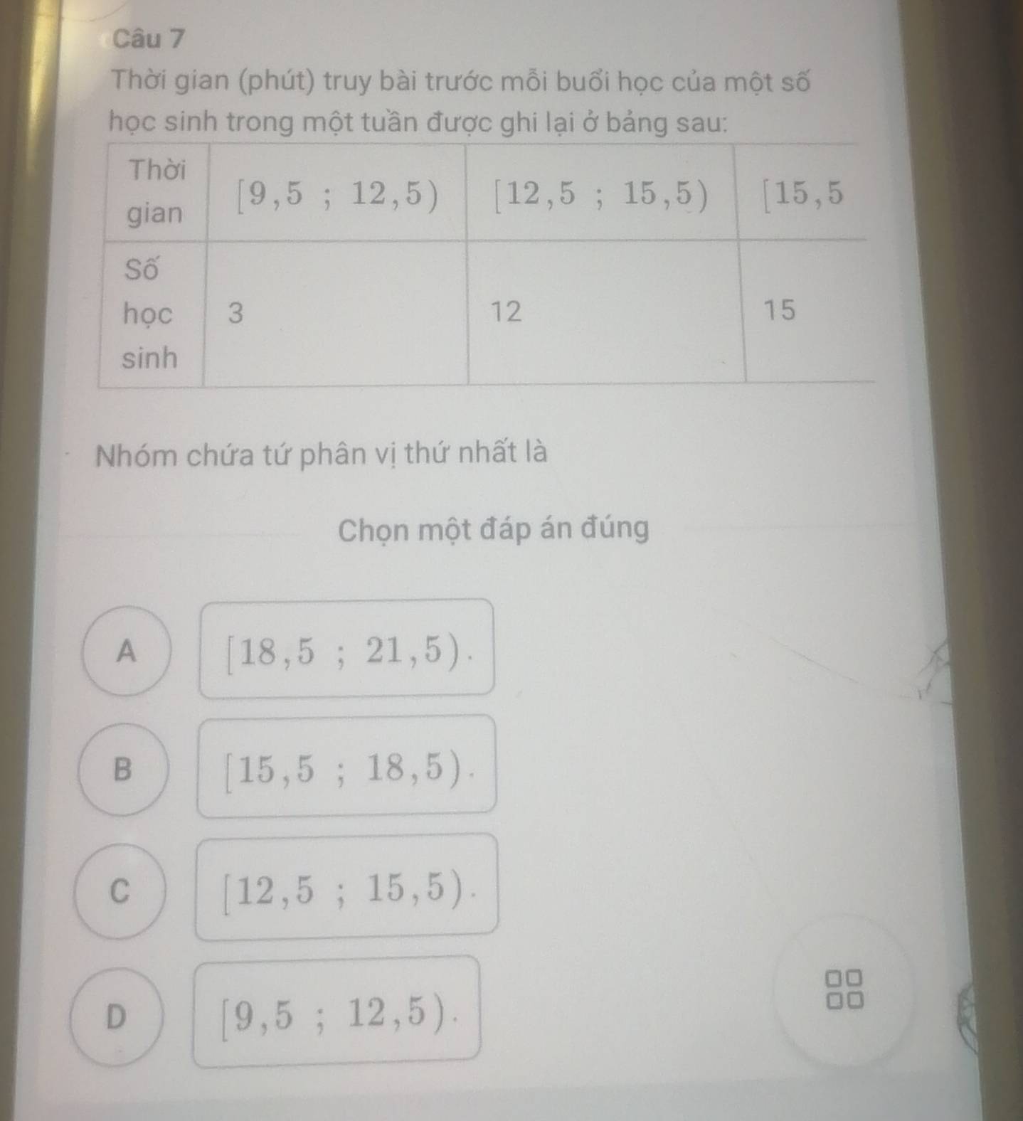 Thời gian (phút) truy bài trước mỗi buổi học của một số
học sinh trong một tu
Nhóm chứa tứ phân vị thứ nhất là
Chọn một đáp án đúng
A
[18,5;21,5).
B
[15,5;18,5).
C
[12,5;15,5).
D
[9,5;12,5).