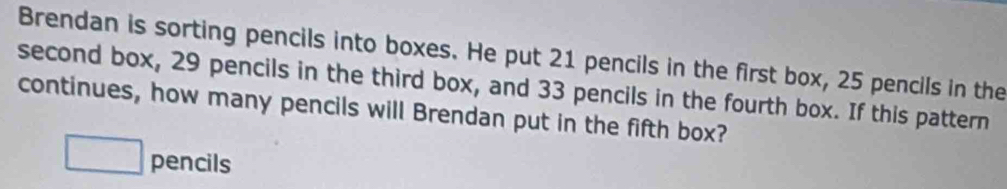 Brendan is sorting pencils into boxes. He put 21 pencils in the first box, 25 pencils in the 
second box, 29 pencils in the third box, and 33 pencils in the fourth box. If this pattern 
continues, how many pencils will Brendan put in the fifth box? 
pencils