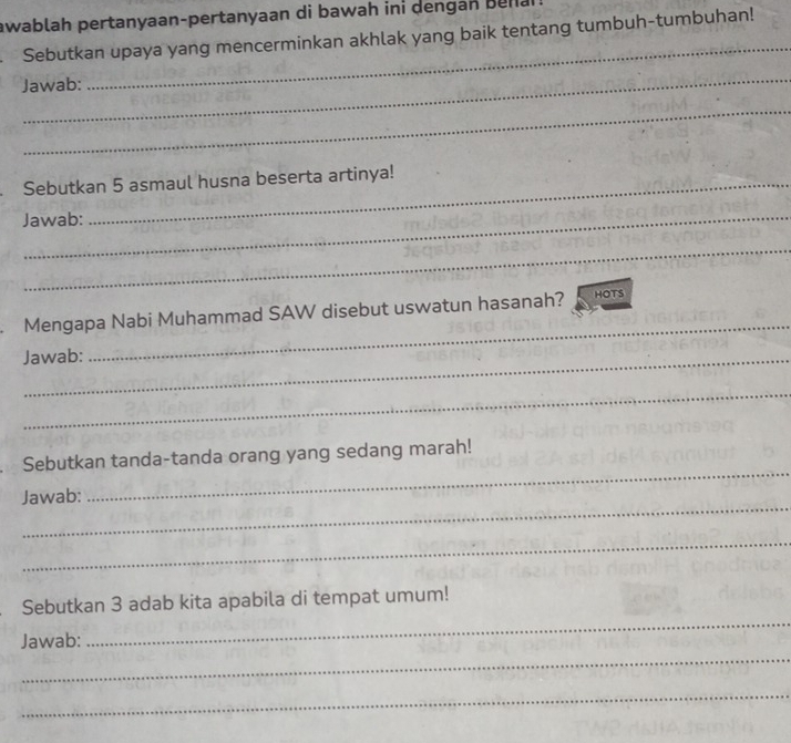 awablah pertanyaan-pertanyaan di bawah ini dengan bena 
_ 
Sebutkan upaya yang mencerminkan akhlak yang baik tentang tumbuh-tumbuhan! 
_ 
Jawab: 
_ 
Sebutkan 5 asmaul husna beserta artinya! 
Jawab: 
_ 
Mengapa Nabi Muhammad SAW disebut uswatun hasanah? HOTS 
Jawab: 
_ 
_ 
_ 
Sebutkan tanda-tanda orang yang sedang marah! 
_ 
Jawab: 
_ 
_ 
Sebutkan 3 adab kita apabila di tempat umum! 
_ 
Jawab: 
_