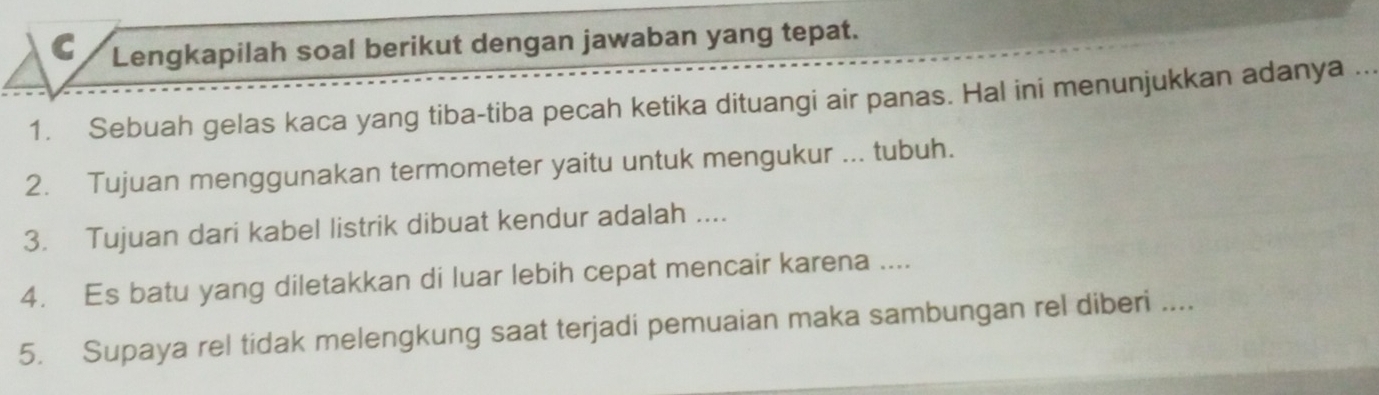 Lengkapilah soal berikut dengan jawaban yang tepat. 
1. Sebuah gelas kaca yang tiba-tiba pecah ketika dituangi air panas. Hal ini menunjukkan adanya ... 
2. Tujuan menggunakan termometer yaitu untuk mengukur ... tubuh. 
3. Tujuan dari kabel listrik dibuat kendur adalah .... 
4. Es batu yang diletakkan di luar lebih cepat mencair karena .... 
5. Supaya rel tidak melengkung saat terjadi pemuaian maka sambungan rel diberi ....