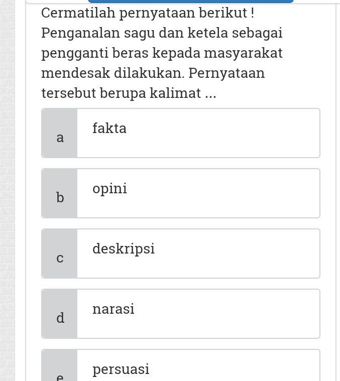 Cermatilah pernyataan berikut !
Penganalan sagu dan ketela sebagai
pengganti beras kepada masyarakat
mendesak dilakukan. Pernyataan
tersebut berupa kalimat ...
fakta
a
b opini
deskripsi
C
d narasi
A persuasi