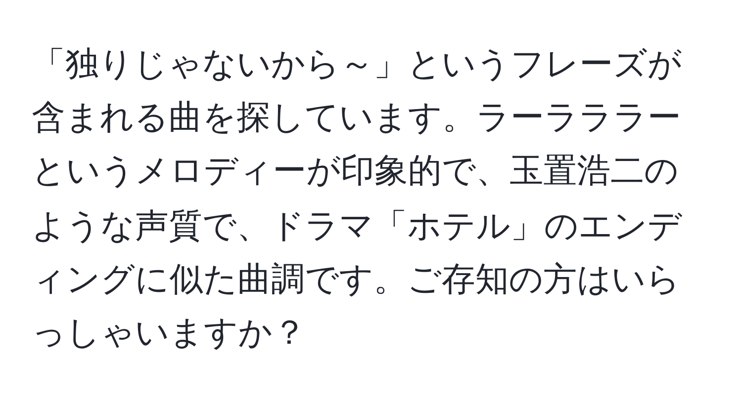 「独りじゃないから～」というフレーズが含まれる曲を探しています。ラーラララーというメロディーが印象的で、玉置浩二のような声質で、ドラマ「ホテル」のエンディングに似た曲調です。ご存知の方はいらっしゃいますか？