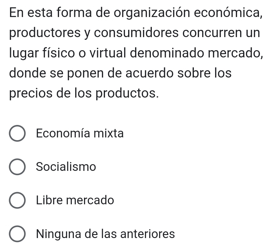 En esta forma de organización económica,
productores y consumidores concurren un
lugar físico o virtual denominado mercado,
donde se ponen de acuerdo sobre los
precios de los productos.
Economía mixta
Socialismo
Libre mercado
Ninguna de las anteriores