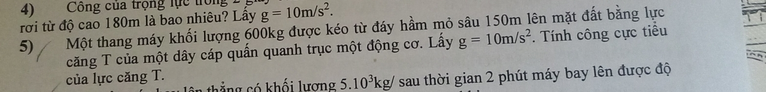 Công của trọng lực trọng 
rời từ độ cao 180m là bao nhiêu? Lấy g=10m/s^2. 
5) Một thang máy khối lượng 600kg được kéo từ đáy hầm mỏ sâu 150m lên mặt đất bằng lực 
căng T của một dây cáp quấn quanh trục một động cơ. Lấy g=10m/s^2. Tính công cực tiểu 
của lực căng T. 
1 g có khối lương 5.10^3kg/ sau thời gian 2 phút máy bay lên được độ