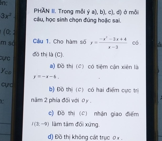 n:
PHÀN II. Trong mỗi Ý a),b),c) , d) ở mỗi
· 3x^2 câu, học sinh chọn đúng hoặc sai.
J : 
m sá Câu 1. Cho hàm số y= (-x^2-3x+4)/x-3  có là
cực đồ thị là (C).
a) Đồ thị (C) có tiệm cận xiên là
Ycđ
y=-x-6. 
cực
b) Đồ thị (C) có hai điểm cực trị
1: nằm 2 phía đối với 0 y.
c) Đồ thị (C) nhận giao điểm
I(3;-9) làm tâm đối xứng.
d) Đồ thị không cắt trục 0 x.