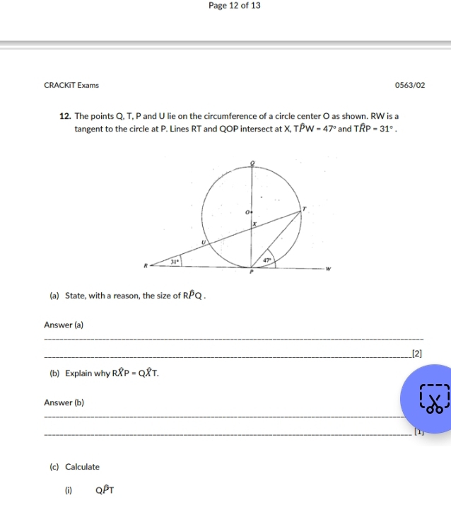 Page 12 of 13
CRACKiT Exams 0563/02
12. The points Q, T, P and U lie on the circumference of a circle center O as shown. RW is a
tangent to the circle at P. Lines RT and QOP intersect at X,Twidehat PW=47° and Twidehat RP=31°.
(a) State, with a reason, the size of Rwidehat PQ.
Answer (a)
_
_[2]
(b) Explain why Rwidehat XP=Qwidehat XT.
Answer (b)
_
_[1]
(c) Calculate
(i) _QP_T