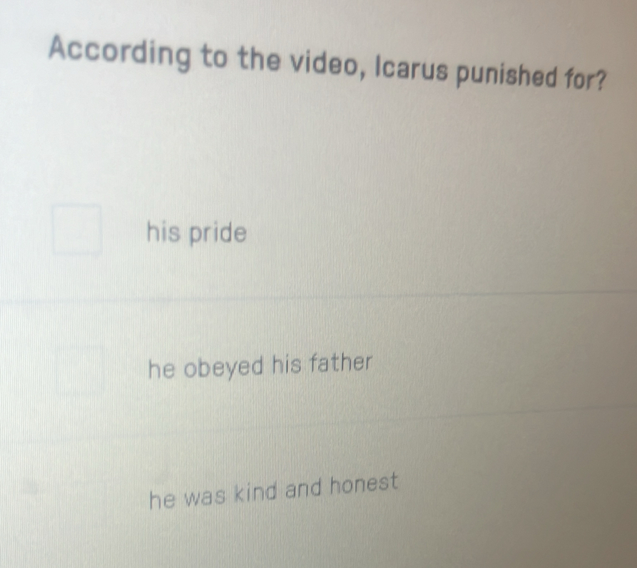 According to the video, Icarus punished for?
his pride
he obeyed his father
he was kind and honest