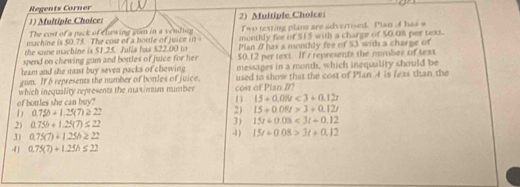 Regents Corner
1) Multiple Choice: 2) Muitiple Choice
The cost of a pack of chewing gum in a vending Two texting plana are advertised. Plan A has a
machine is $0.75. The cost of a bottle of juice in monthly fee of $15 with a charge of $0.08 per text.
the same machine is $1.25. Julia has £22.00 to Plan / has a monthly fee of $3 with a charge of
spend on chewing gum and bottles of juice for her $0.12 per text. If s represents the number of text
team and she must buy seven packs of chewing messages in a month, which inequality should be
gum. If 6 represents the number of botles of juice. used to show that the cost of Plan 4 is leas than the
which inequality represents the maximum mumber cost of Plan B?
of boules she can buy?
D 15+0.08t<3+0.12t
D 0.75b+1.25(7)≥ 22
2) 15+0.08t>3+0.12t
3) 15t+0.08<3t+0.12
2) 0.75h+1.25(7)≤ 22 -1 ) 15t+0.08>3t+0.12
3) 0.75(7)+1.25h≥ 22
4) 0.75(7)+1.25b≤ 22