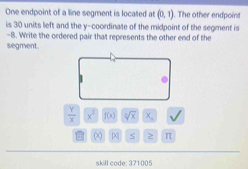 One endpoint of a line segment is located at (0,1). The other endpoint 
is 30 units left and the y-coordinate of the midpoint of the segment is
-8. Write the ordered pair that represents the other end of the 
segment.

 Y/X  x^2 f(x) sqrt[n](x) X_n
w (x) |X| π 
skill code; 371005