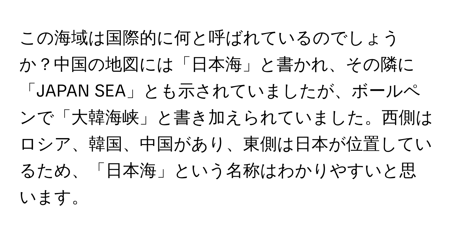 この海域は国際的に何と呼ばれているのでしょうか？中国の地図には「日本海」と書かれ、その隣に「JAPAN SEA」とも示されていましたが、ボールペンで「大韓海峡」と書き加えられていました。西側はロシア、韓国、中国があり、東側は日本が位置しているため、「日本海」という名称はわかりやすいと思います。