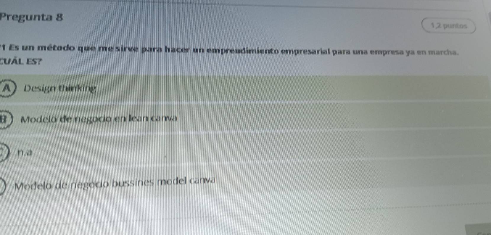 Pregunta 8
1,2 puntos
21 Es un método que me sirve para hacer un emprendimiento empresarial para una empresa ya en marcha.
CUÁl es?
ADesign thinking
B Modelo de negocio en lean canva
n.a
Modelo de negocio bussines model canva